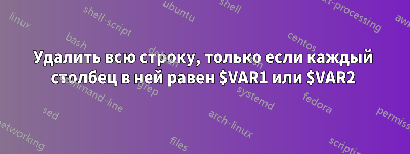 Удалить всю строку, только если каждый столбец в ней равен $VAR1 или $VAR2