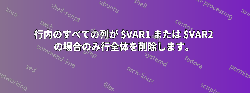 行内のすべての列が $VAR1 または $VAR2 の場合のみ行全体を削除します。