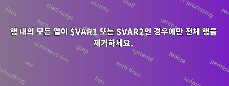 행 내의 모든 열이 $VAR1 또는 $VAR2인 경우에만 전체 행을 제거하세요.