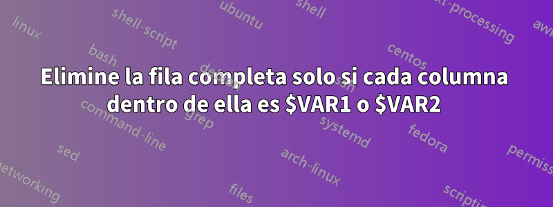 Elimine la fila completa solo si cada columna dentro de ella es $VAR1 o $VAR2