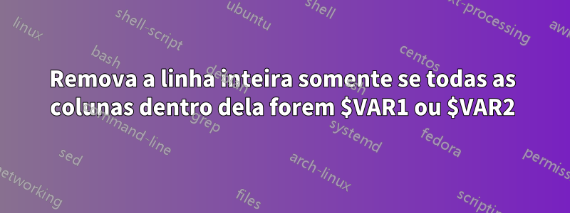 Remova a linha inteira somente se todas as colunas dentro dela forem $VAR1 ou $VAR2