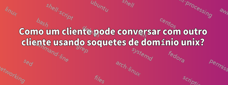 Como um cliente pode conversar com outro cliente usando soquetes de domínio unix?