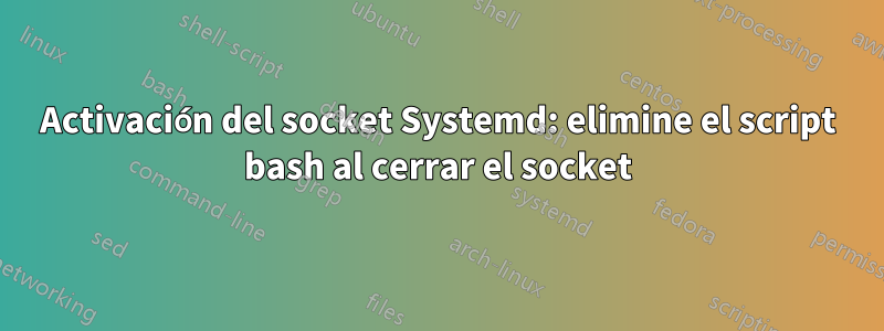 Activación del socket Systemd: elimine el script bash al cerrar el socket