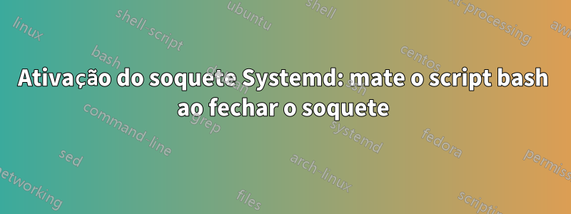 Ativação do soquete Systemd: mate o script bash ao fechar o soquete