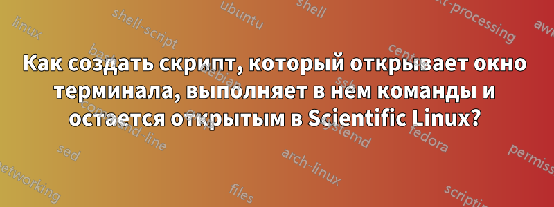 Как создать скрипт, который открывает окно терминала, выполняет в нем команды и остается открытым в Scientific Linux?