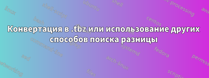 Конвертация в .tbz или использование других способов поиска разницы