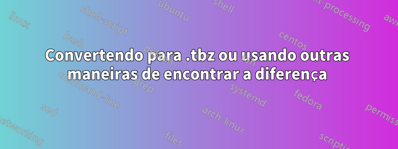 Convertendo para .tbz ou usando outras maneiras de encontrar a diferença