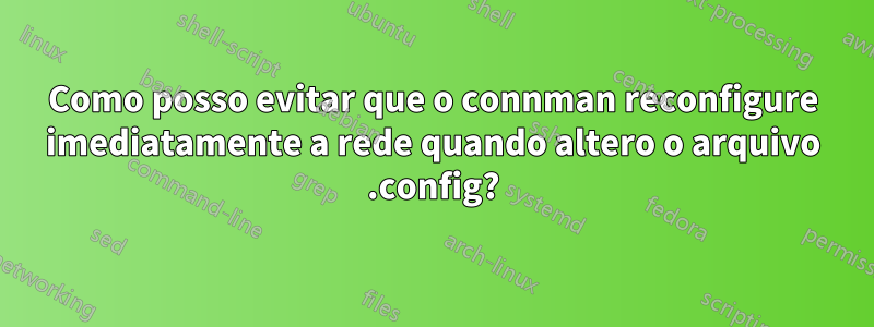 Como posso evitar que o connman reconfigure imediatamente a rede quando altero o arquivo .config?