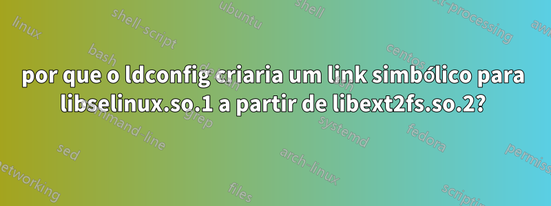 por que o ldconfig criaria um link simbólico para libselinux.so.1 a partir de libext2fs.so.2?