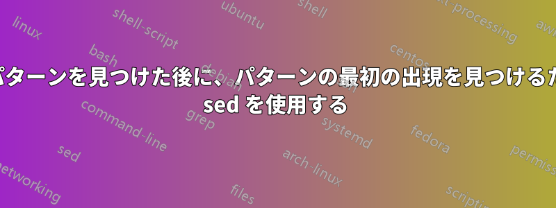 別のパターンを見つけた後に、パターンの最初の出現を見つけるために sed を使用する