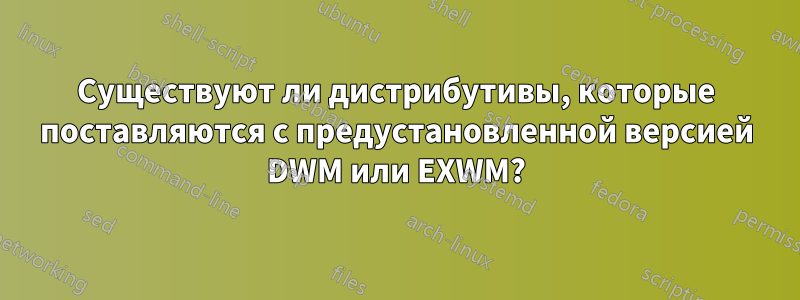 Существуют ли дистрибутивы, которые поставляются с предустановленной версией DWM или EXWM?