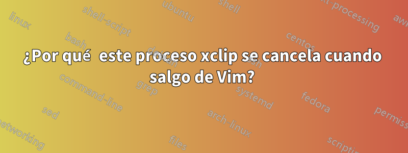 ¿Por qué este proceso xclip se cancela cuando salgo de Vim?