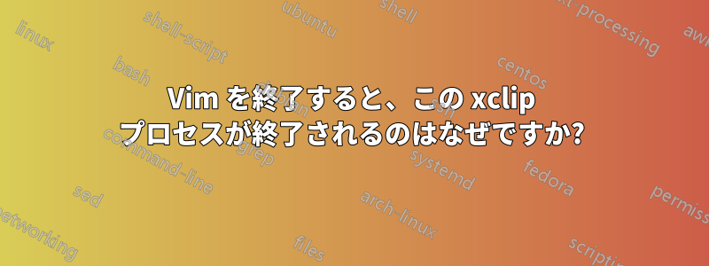 Vim を終了すると、この xclip プロセスが終了されるのはなぜですか?