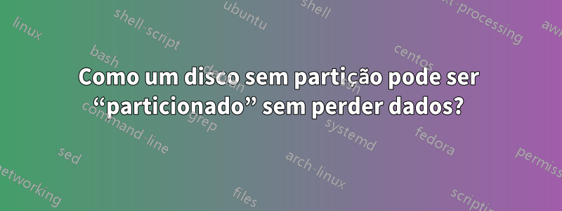 Como um disco sem partição pode ser “particionado” sem perder dados?