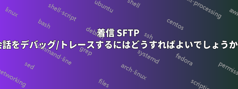 着信 SFTP 会話をデバッグ/トレースするにはどうすればよいでしょうか?