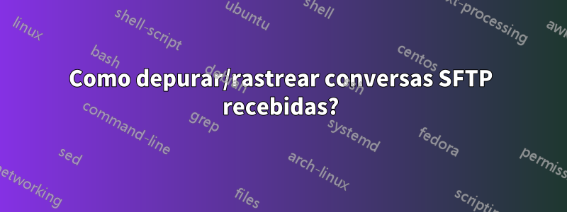 Como depurar/rastrear conversas SFTP recebidas?