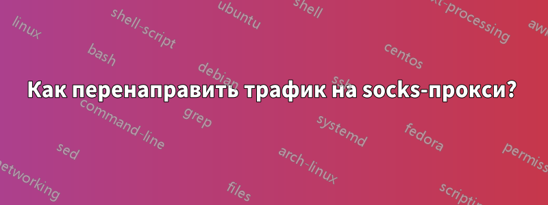 Как перенаправить трафик на socks-прокси?