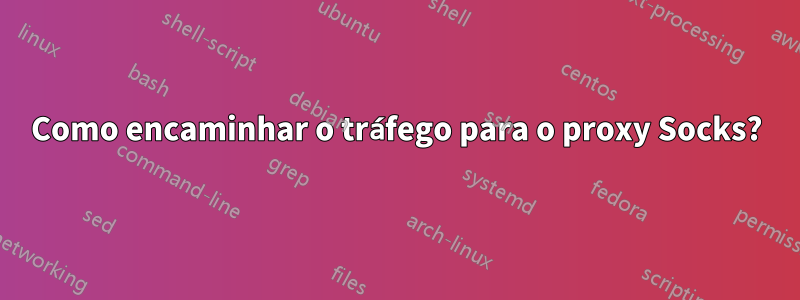 Como encaminhar o tráfego para o proxy Socks?