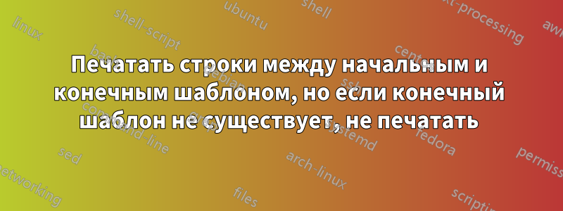 Печатать строки между начальным и конечным шаблоном, но если конечный шаблон не существует, не печатать