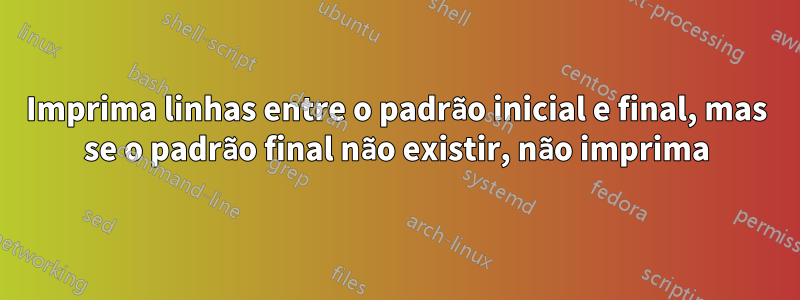 Imprima linhas entre o padrão inicial e final, mas se o padrão final não existir, não imprima