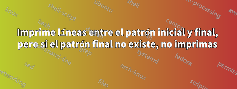 Imprime líneas entre el patrón inicial y final, pero si el patrón final no existe, no imprimas