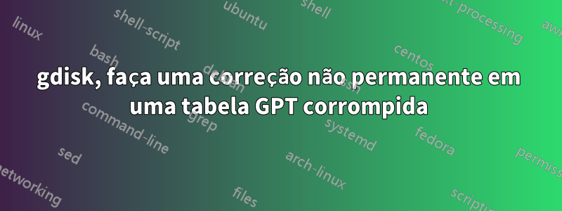 gdisk, faça uma correção não permanente em uma tabela GPT corrompida