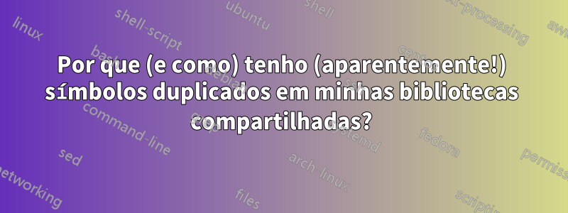 Por que (e como) tenho (aparentemente!) símbolos duplicados em minhas bibliotecas compartilhadas?