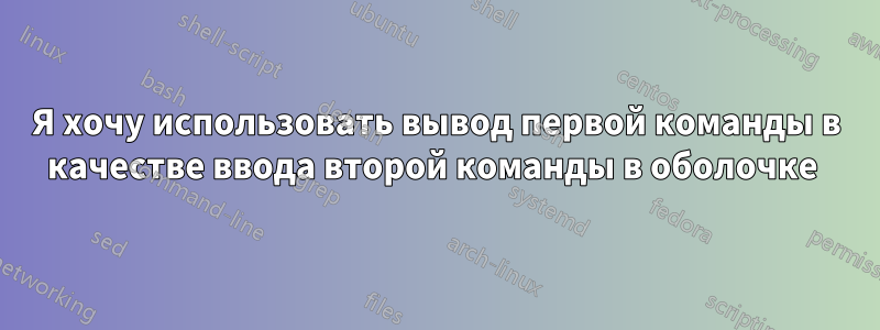 Я хочу использовать вывод первой команды в качестве ввода второй команды в оболочке 