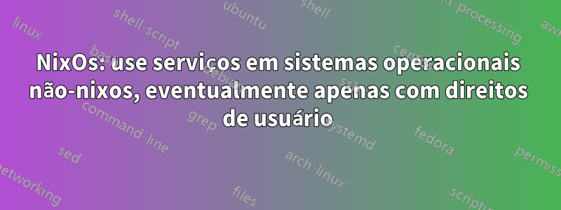 NixOs: use serviços em sistemas operacionais não-nixos, eventualmente apenas com direitos de usuário