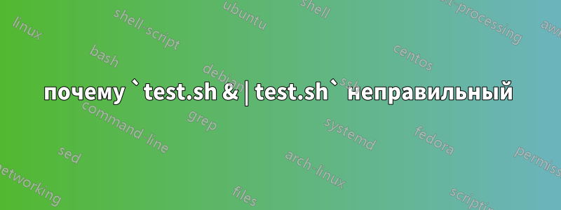 почему `test.sh & | test.sh` неправильный