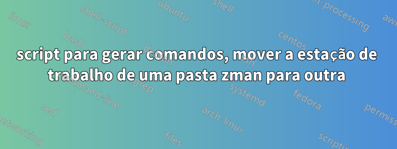 script para gerar comandos, mover a estação de trabalho de uma pasta zman para outra