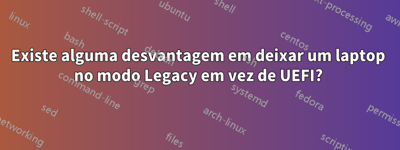 Existe alguma desvantagem em deixar um laptop no modo Legacy em vez de UEFI?