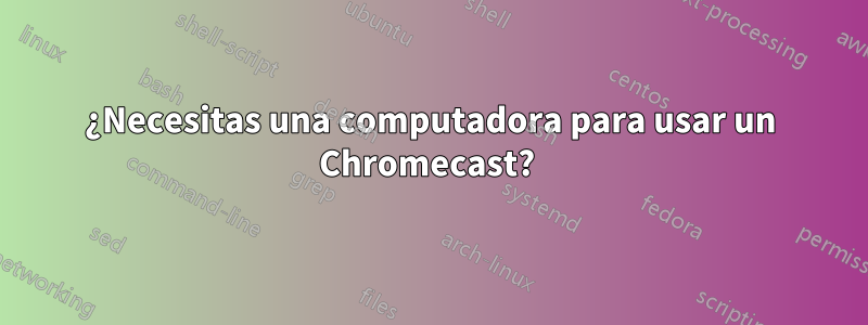 ¿Necesitas una computadora para usar un Chromecast? 