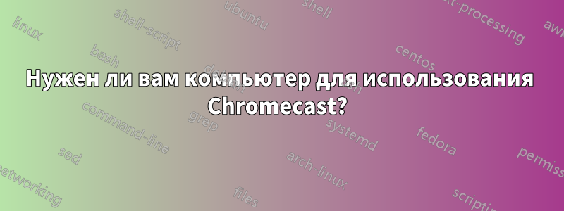 Нужен ли вам компьютер для использования Chromecast?