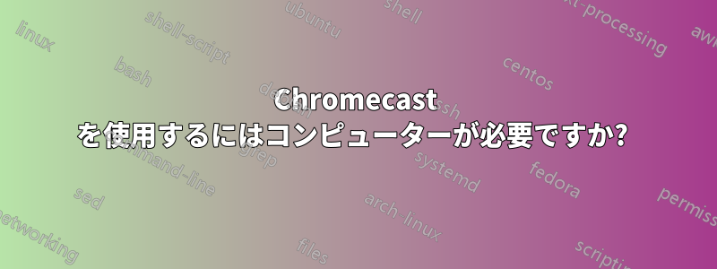 Chromecast を使用するにはコンピューターが必要ですか? 