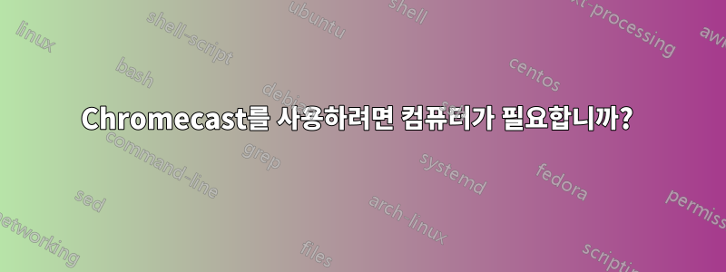 Chromecast를 사용하려면 컴퓨터가 필요합니까? 