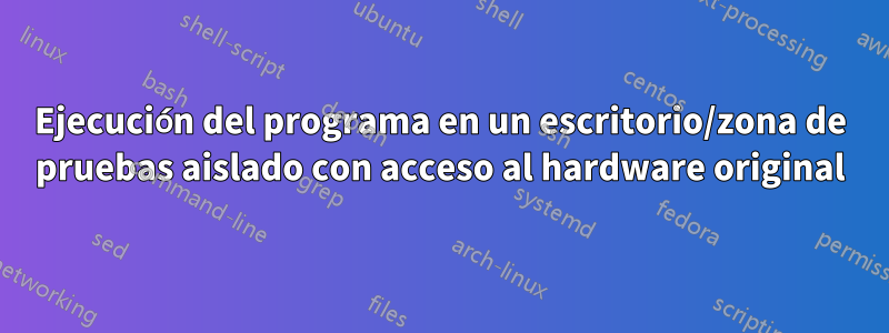 Ejecución del programa en un escritorio/zona de pruebas aislado con acceso al hardware original