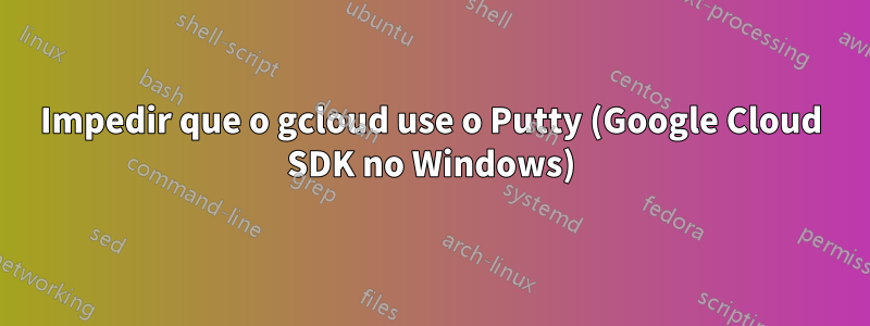 Impedir que o gcloud use o Putty (Google Cloud SDK no Windows)
