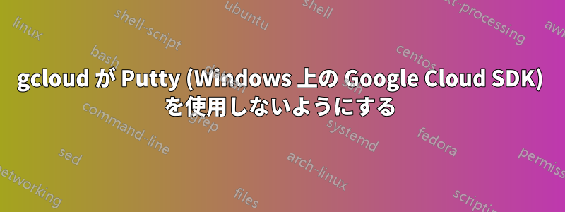 gcloud が Putty (Windows 上の Google Cloud SDK) を使用しないようにする
