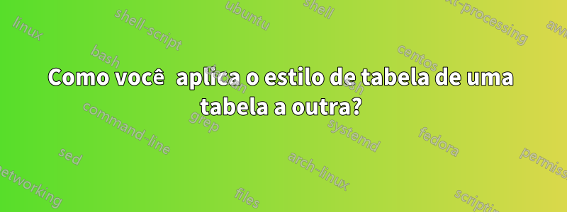 Como você aplica o estilo de tabela de uma tabela a outra?