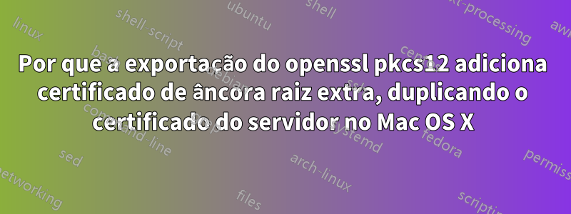 Por que a exportação do openssl pkcs12 adiciona certificado de âncora raiz extra, duplicando o certificado do servidor no Mac OS X