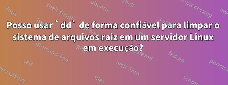 Posso usar `dd` de forma confiável para limpar o sistema de arquivos raiz em um servidor Linux em execução?