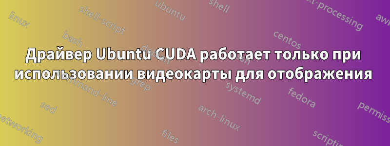 Драйвер Ubuntu CUDA работает только при использовании видеокарты для отображения