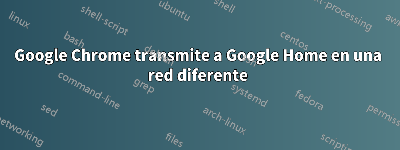 Google Chrome transmite a Google Home en una red diferente