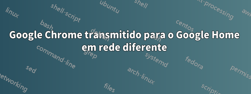 Google Chrome transmitido para o Google Home em rede diferente