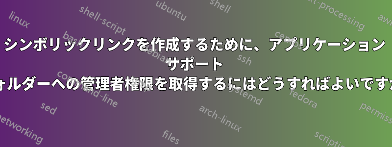 シンボリックリンクを作成するために、アプリケーション サポート フォルダーへの管理者権限を取得するにはどうすればよいですか?