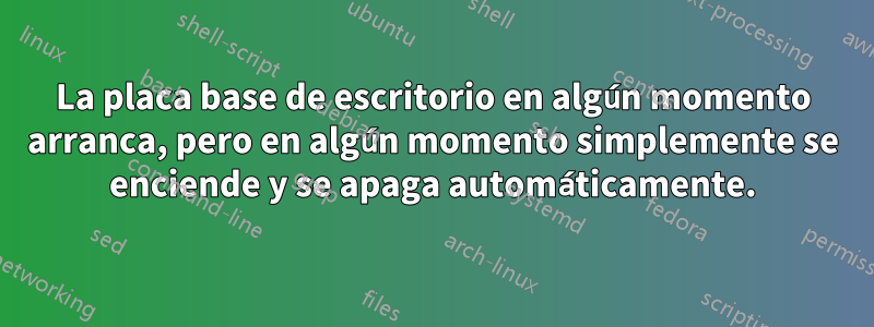 La placa base de escritorio en algún momento arranca, pero en algún momento simplemente se enciende y se apaga automáticamente.