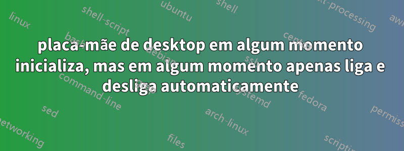 placa-mãe de desktop em algum momento inicializa, mas em algum momento apenas liga e desliga automaticamente