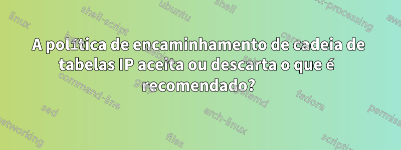 A política de encaminhamento de cadeia de tabelas IP aceita ou descarta o que é recomendado?