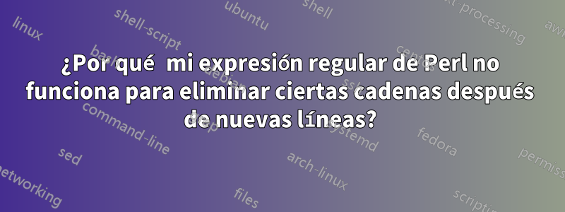 ¿Por qué mi expresión regular de Perl no funciona para eliminar ciertas cadenas después de nuevas líneas?